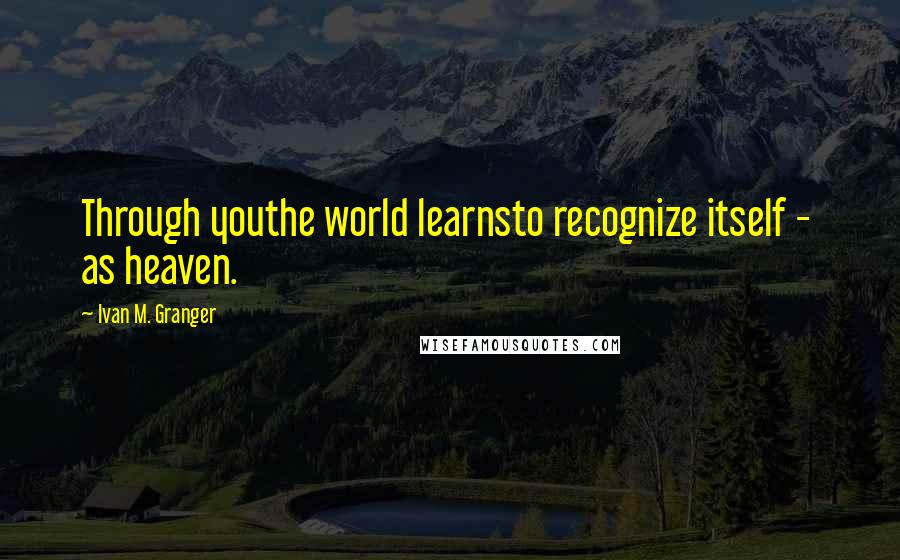 Ivan M. Granger Quotes: Through youthe world learnsto recognize itself -  as heaven.