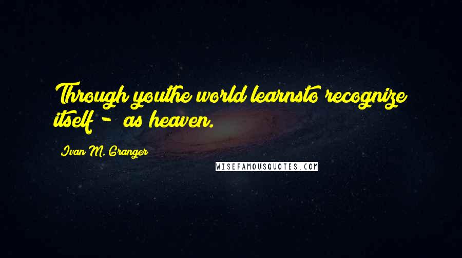 Ivan M. Granger Quotes: Through youthe world learnsto recognize itself -  as heaven.