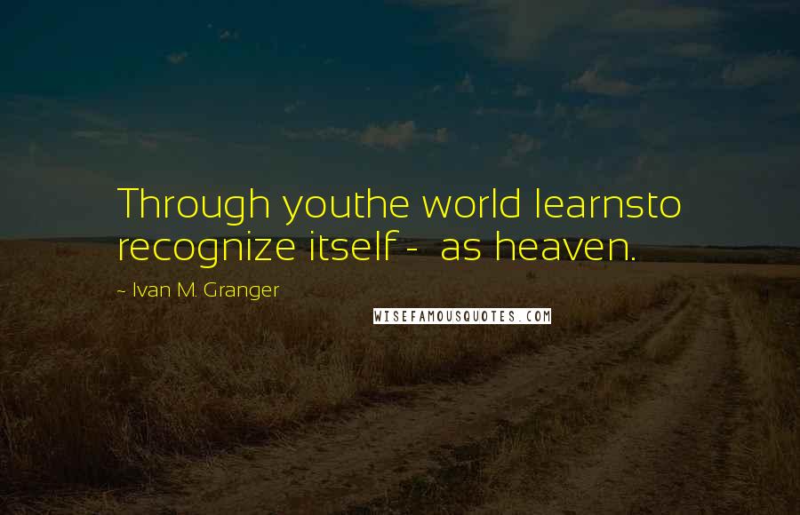 Ivan M. Granger Quotes: Through youthe world learnsto recognize itself - as heaven.
