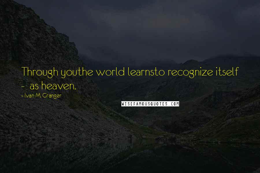 Ivan M. Granger Quotes: Through youthe world learnsto recognize itself - as heaven.