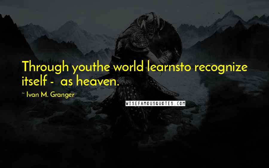 Ivan M. Granger Quotes: Through youthe world learnsto recognize itself -  as heaven.