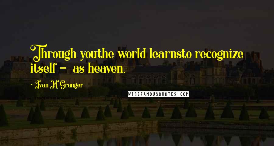 Ivan M. Granger Quotes: Through youthe world learnsto recognize itself - as heaven.