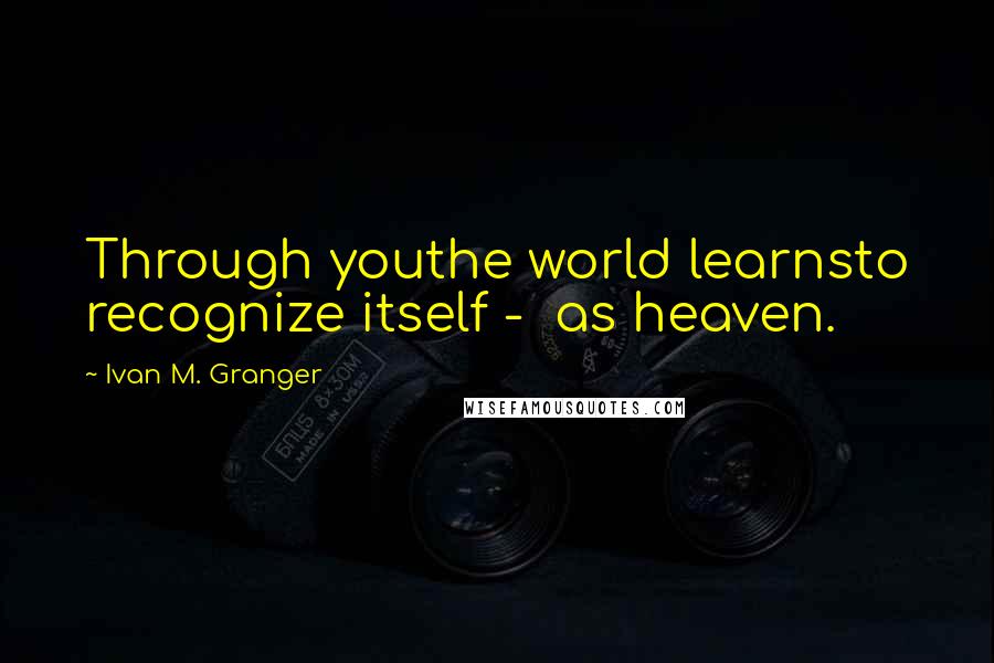 Ivan M. Granger Quotes: Through youthe world learnsto recognize itself -  as heaven.