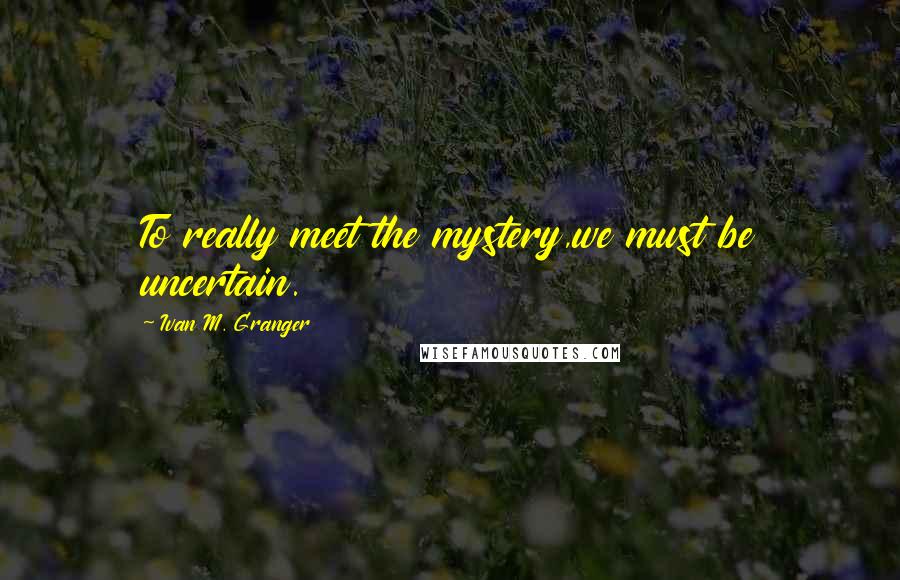 Ivan M. Granger Quotes: To really meet the mystery,we must be uncertain.