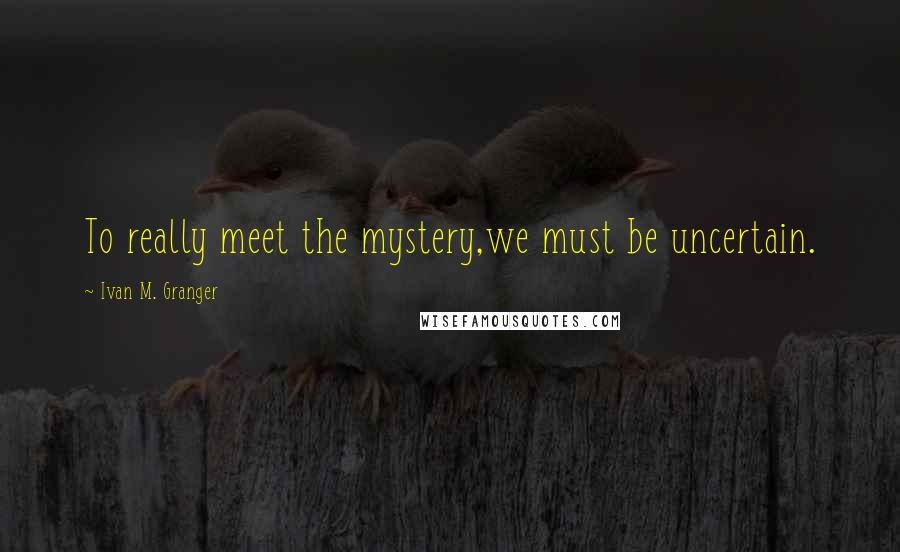 Ivan M. Granger Quotes: To really meet the mystery,we must be uncertain.
