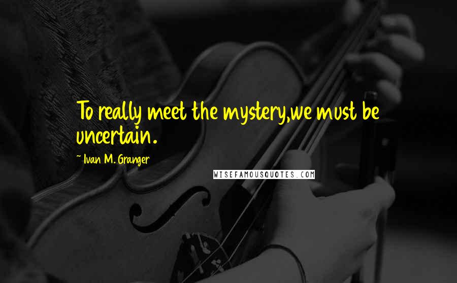 Ivan M. Granger Quotes: To really meet the mystery,we must be uncertain.