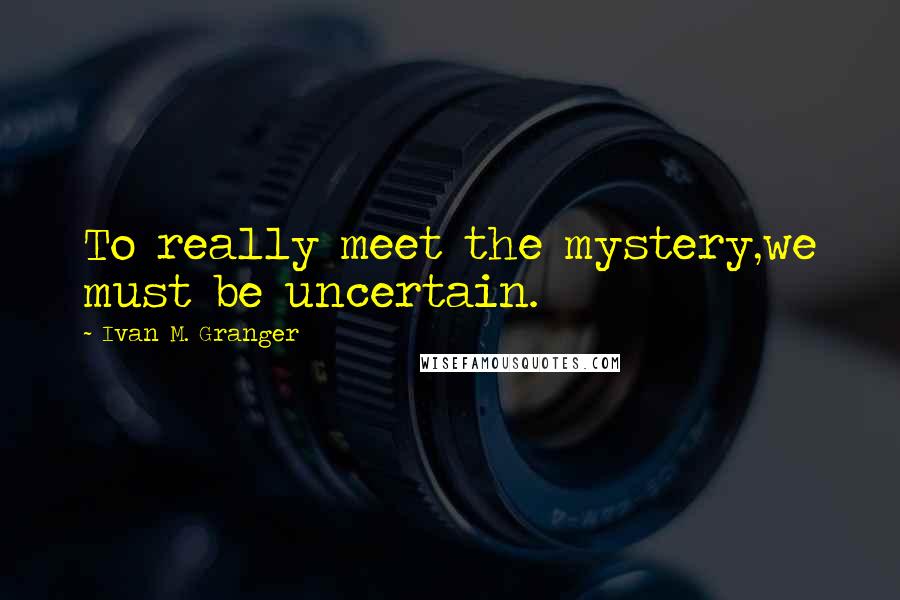 Ivan M. Granger Quotes: To really meet the mystery,we must be uncertain.