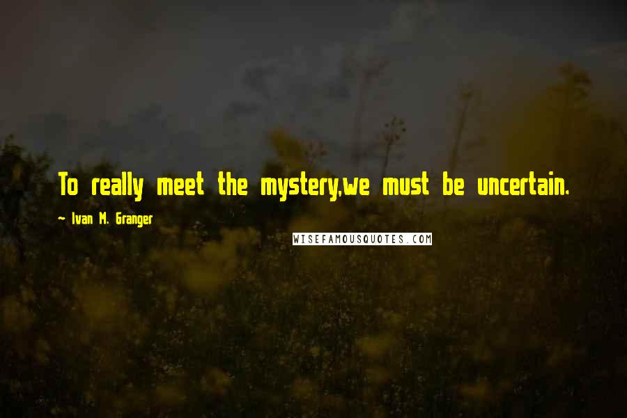Ivan M. Granger Quotes: To really meet the mystery,we must be uncertain.