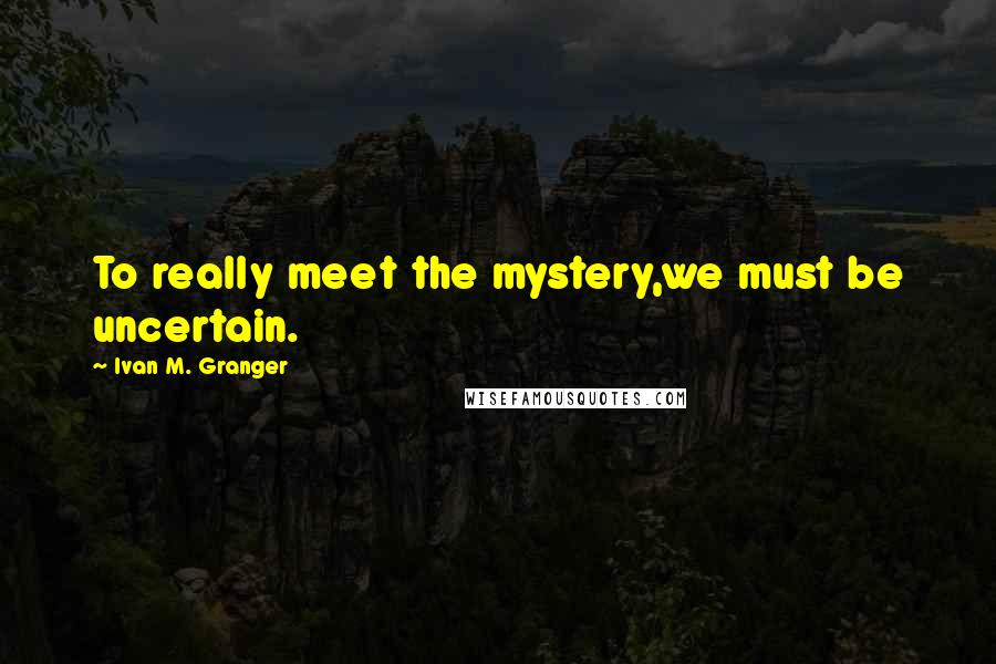 Ivan M. Granger Quotes: To really meet the mystery,we must be uncertain.
