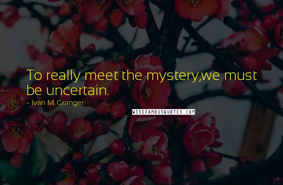 Ivan M. Granger Quotes: To really meet the mystery,we must be uncertain.