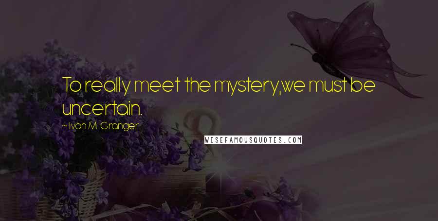 Ivan M. Granger Quotes: To really meet the mystery,we must be uncertain.