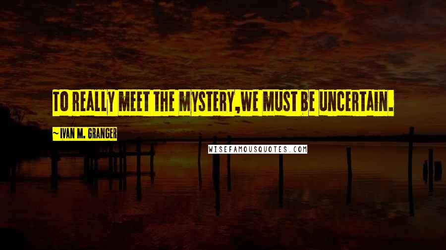 Ivan M. Granger Quotes: To really meet the mystery,we must be uncertain.