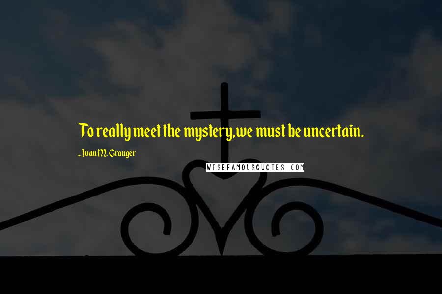 Ivan M. Granger Quotes: To really meet the mystery,we must be uncertain.