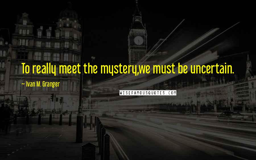 Ivan M. Granger Quotes: To really meet the mystery,we must be uncertain.