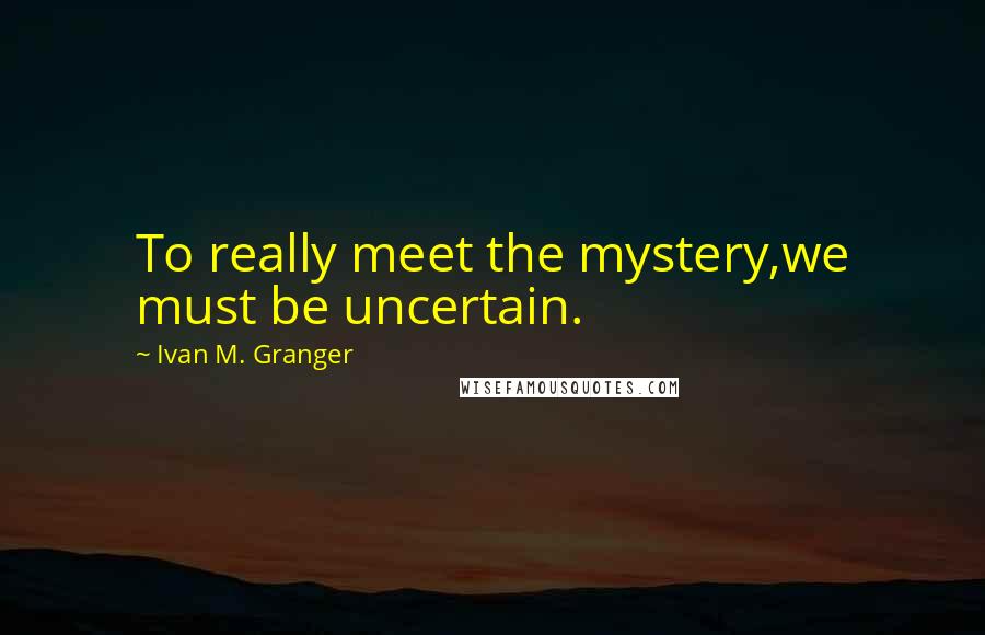 Ivan M. Granger Quotes: To really meet the mystery,we must be uncertain.
