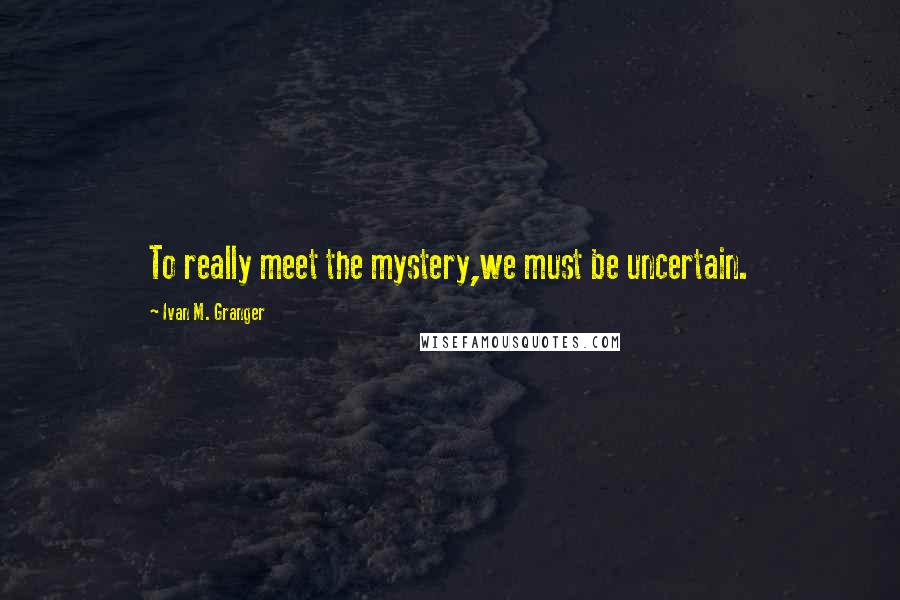 Ivan M. Granger Quotes: To really meet the mystery,we must be uncertain.