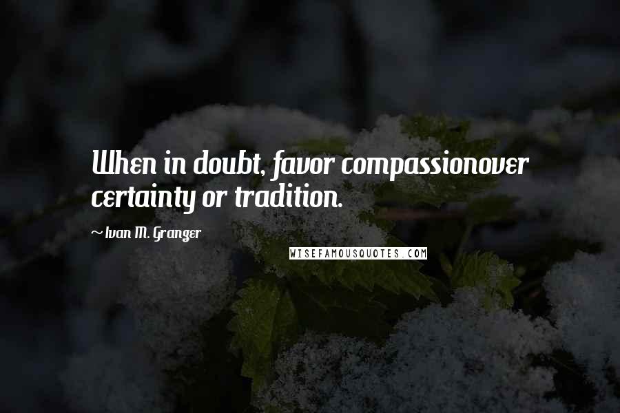 Ivan M. Granger Quotes: When in doubt, favor compassionover certainty or tradition.