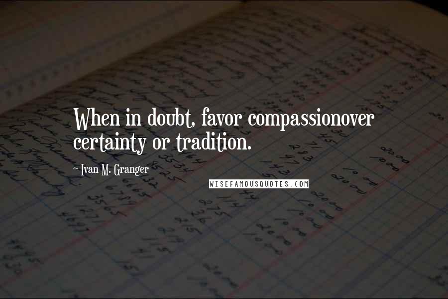 Ivan M. Granger Quotes: When in doubt, favor compassionover certainty or tradition.