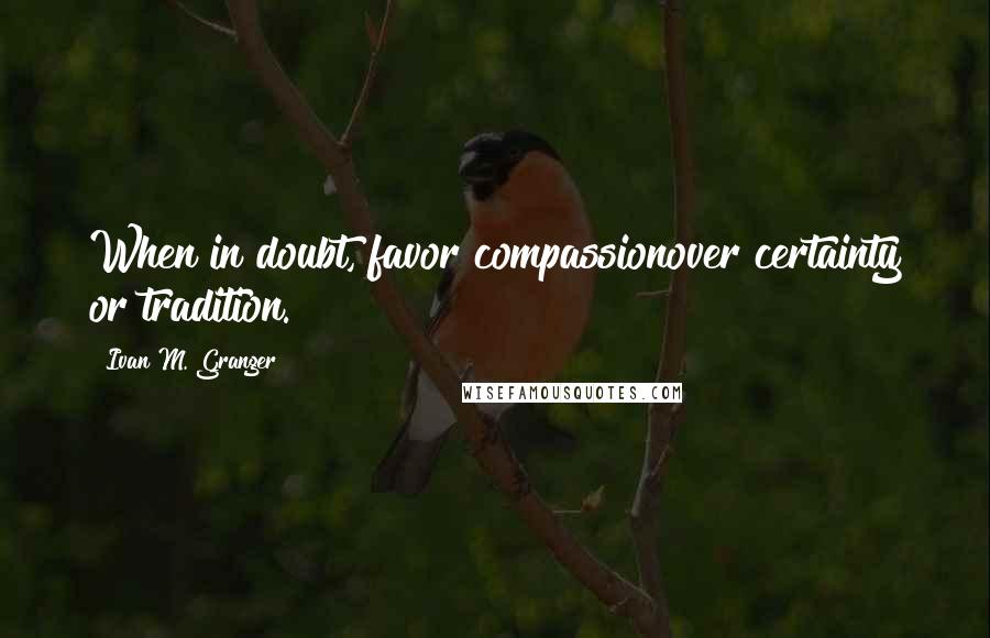 Ivan M. Granger Quotes: When in doubt, favor compassionover certainty or tradition.