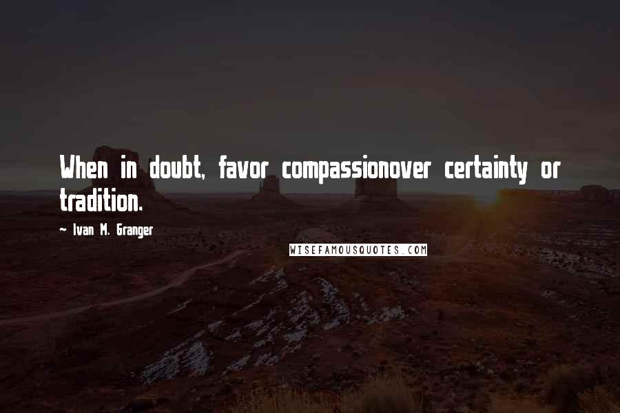 Ivan M. Granger Quotes: When in doubt, favor compassionover certainty or tradition.