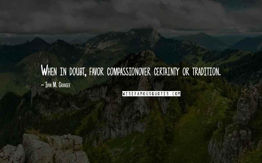 Ivan M. Granger Quotes: When in doubt, favor compassionover certainty or tradition.