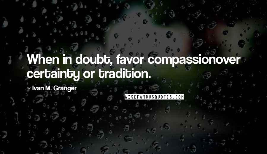 Ivan M. Granger Quotes: When in doubt, favor compassionover certainty or tradition.