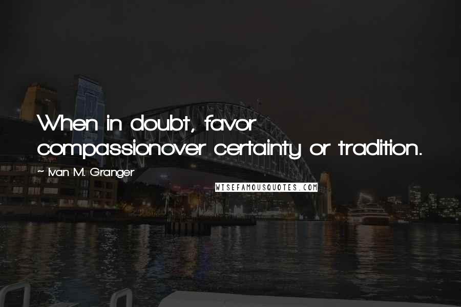 Ivan M. Granger Quotes: When in doubt, favor compassionover certainty or tradition.