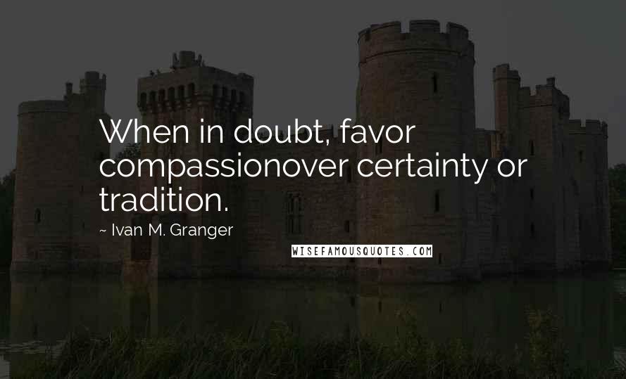 Ivan M. Granger Quotes: When in doubt, favor compassionover certainty or tradition.