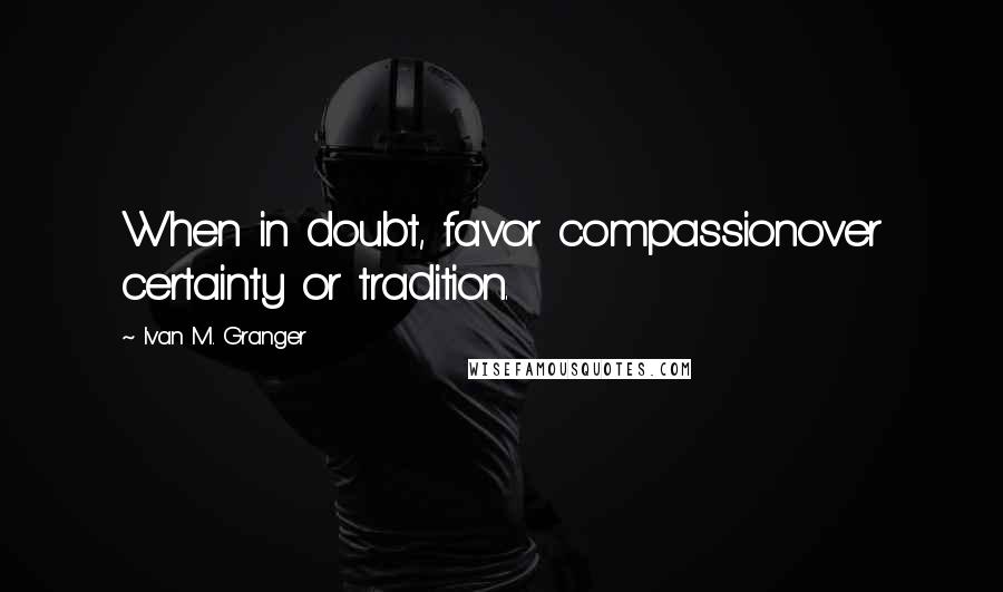 Ivan M. Granger Quotes: When in doubt, favor compassionover certainty or tradition.