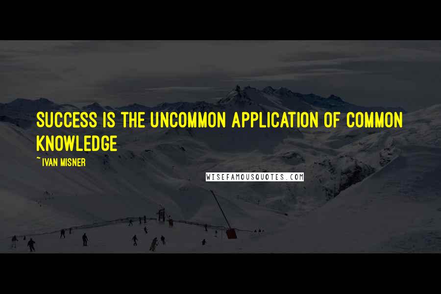 Ivan Misner Quotes: Success is the uncommon application of common knowledge