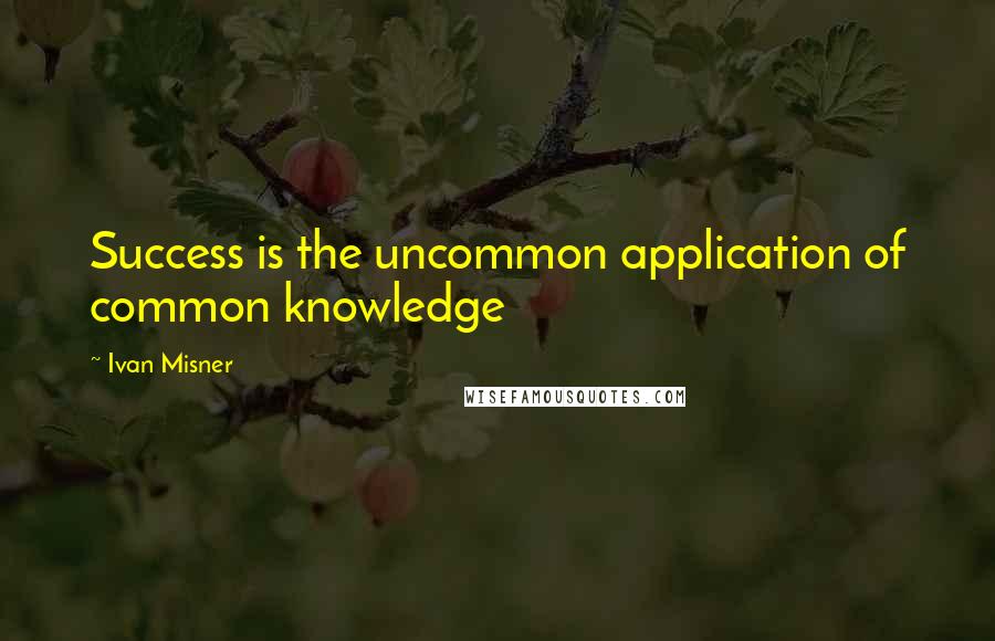 Ivan Misner Quotes: Success is the uncommon application of common knowledge