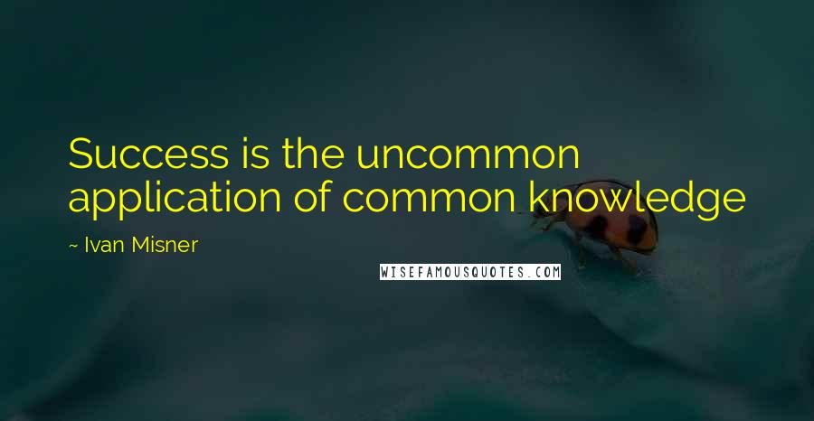 Ivan Misner Quotes: Success is the uncommon application of common knowledge