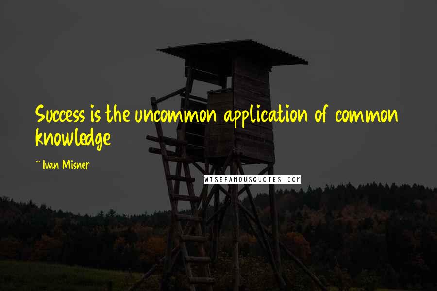 Ivan Misner Quotes: Success is the uncommon application of common knowledge