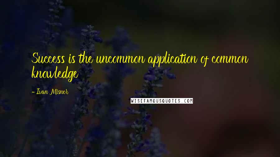 Ivan Misner Quotes: Success is the uncommon application of common knowledge