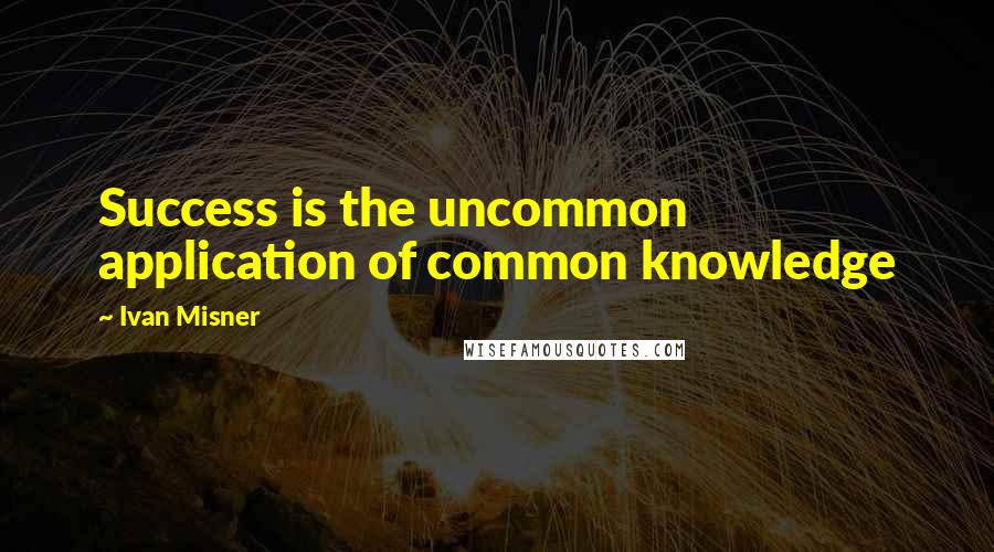 Ivan Misner Quotes: Success is the uncommon application of common knowledge