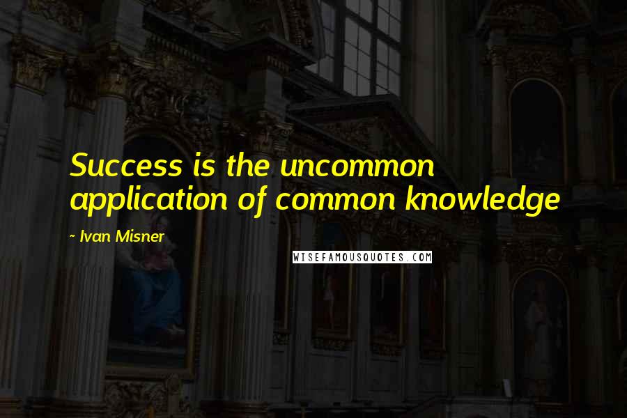Ivan Misner Quotes: Success is the uncommon application of common knowledge