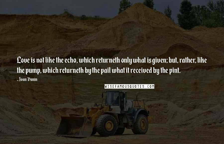 Ivan Panin Quotes: Love is not like the echo, which returneth only what is given; but, rather, like the pump, which returneth by the pail what it received by the pint.