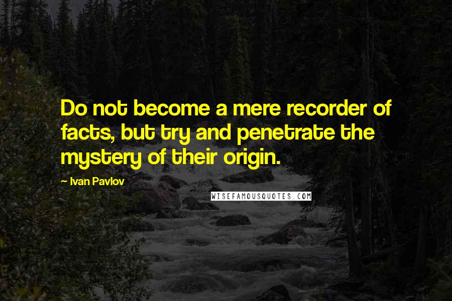 Ivan Pavlov Quotes: Do not become a mere recorder of facts, but try and penetrate the mystery of their origin.