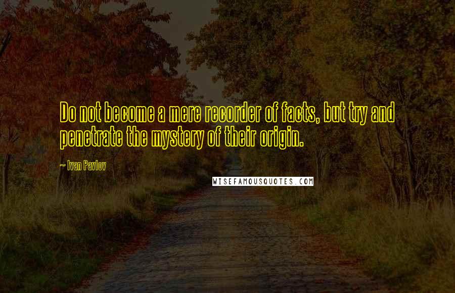 Ivan Pavlov Quotes: Do not become a mere recorder of facts, but try and penetrate the mystery of their origin.