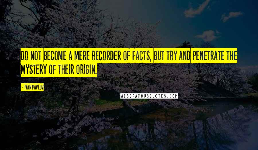 Ivan Pavlov Quotes: Do not become a mere recorder of facts, but try and penetrate the mystery of their origin.