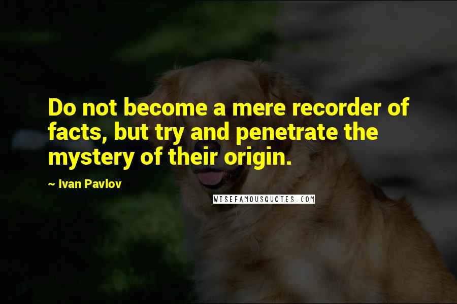 Ivan Pavlov Quotes: Do not become a mere recorder of facts, but try and penetrate the mystery of their origin.