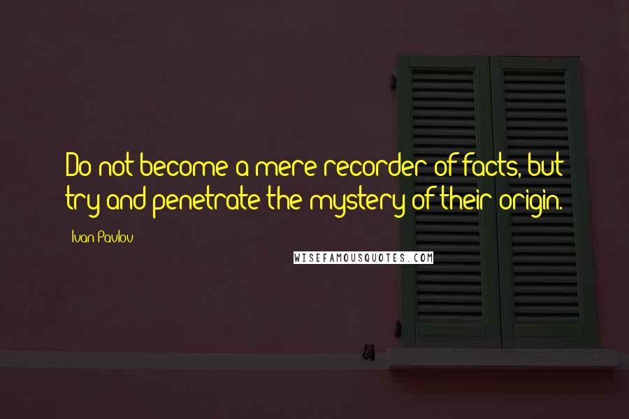 Ivan Pavlov Quotes: Do not become a mere recorder of facts, but try and penetrate the mystery of their origin.