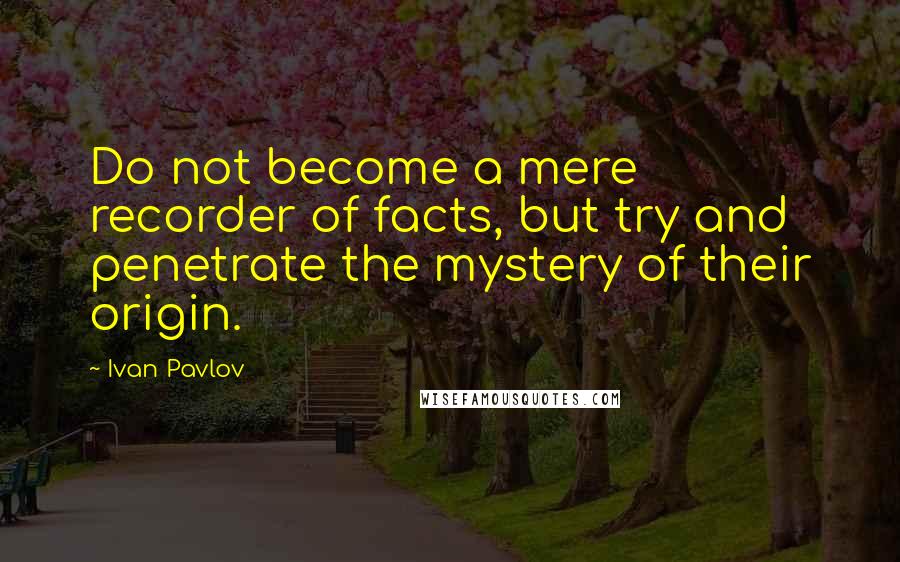 Ivan Pavlov Quotes: Do not become a mere recorder of facts, but try and penetrate the mystery of their origin.