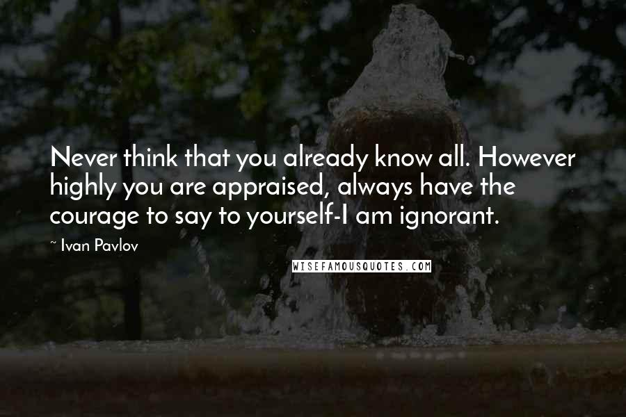 Ivan Pavlov Quotes: Never think that you already know all. However highly you are appraised, always have the courage to say to yourself-I am ignorant.