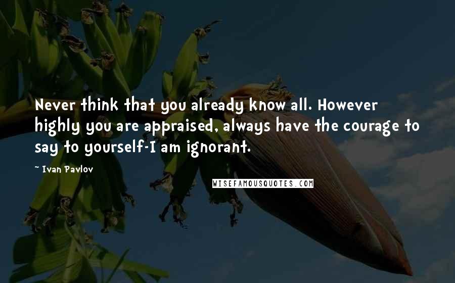 Ivan Pavlov Quotes: Never think that you already know all. However highly you are appraised, always have the courage to say to yourself-I am ignorant.