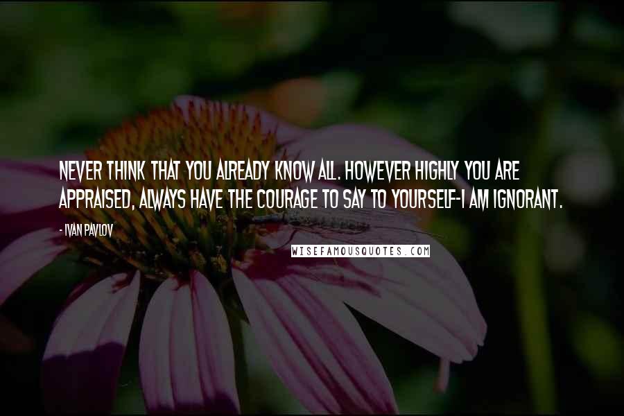 Ivan Pavlov Quotes: Never think that you already know all. However highly you are appraised, always have the courage to say to yourself-I am ignorant.