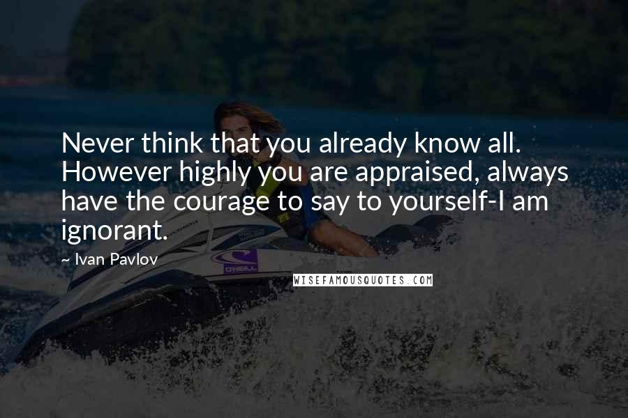 Ivan Pavlov Quotes: Never think that you already know all. However highly you are appraised, always have the courage to say to yourself-I am ignorant.