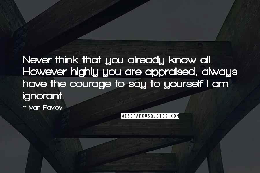 Ivan Pavlov Quotes: Never think that you already know all. However highly you are appraised, always have the courage to say to yourself-I am ignorant.