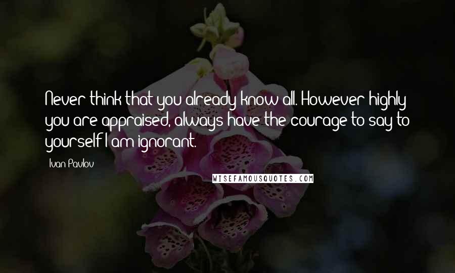 Ivan Pavlov Quotes: Never think that you already know all. However highly you are appraised, always have the courage to say to yourself-I am ignorant.