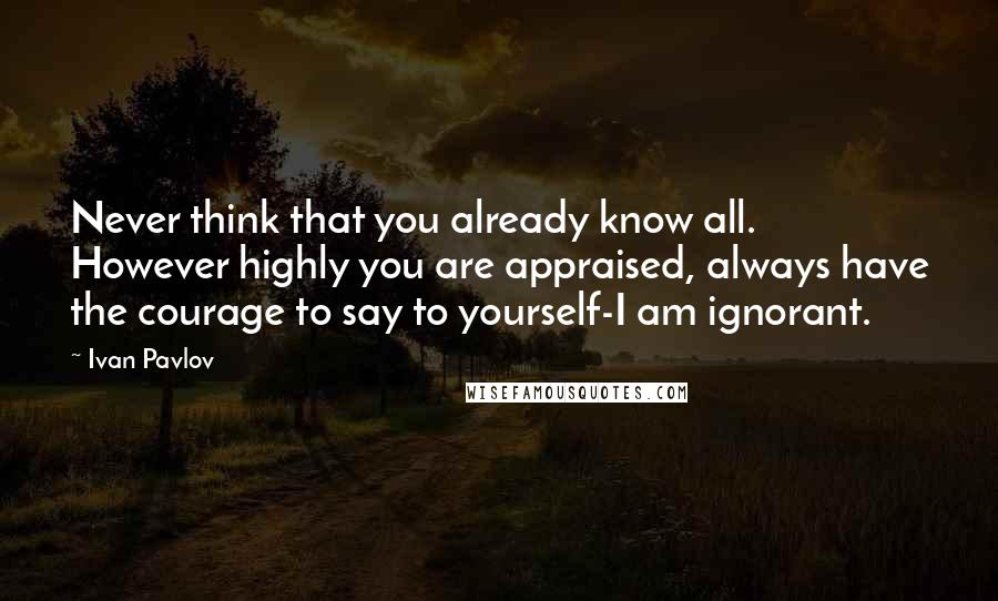 Ivan Pavlov Quotes: Never think that you already know all. However highly you are appraised, always have the courage to say to yourself-I am ignorant.